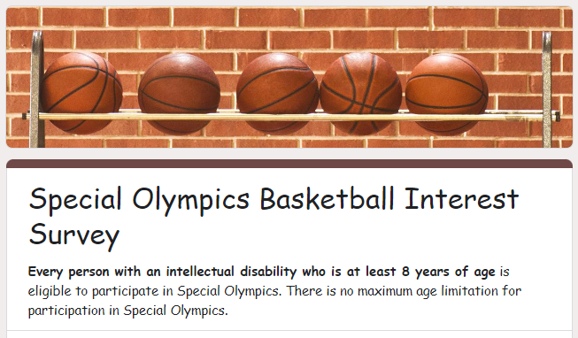 Parents/Guardians,  We are working to start Special Olympics Unified Basketball. However, we first need to know how many athletes will participate. Please complete the survey attached. This is crucial.  “PEER PARTNERS” NEEDED: Is your child interested in being a unified partner? Please complete the survey, as well.  Who is eligible: Every person with an intellectual disability who is at least 8 years of age is eligible to participate in Special Olympics. There is no maximum age limitation for participation in Special Olympics.   What is Unified Basketball? Unified Sports joins people with and without intellectual disabilities on the same team. It was inspired by a simple principle: training together and playing together is a quick path to friendship and understanding. In Unified Sports, teams are made up of people of similar age and ability. That makes practices more fun and games more challenging and exciting for all. Having sport in common is just one more way that preconceptions and false ideas are swept away.  https://forms.gle/iQAFp6KbkgvsAssR8