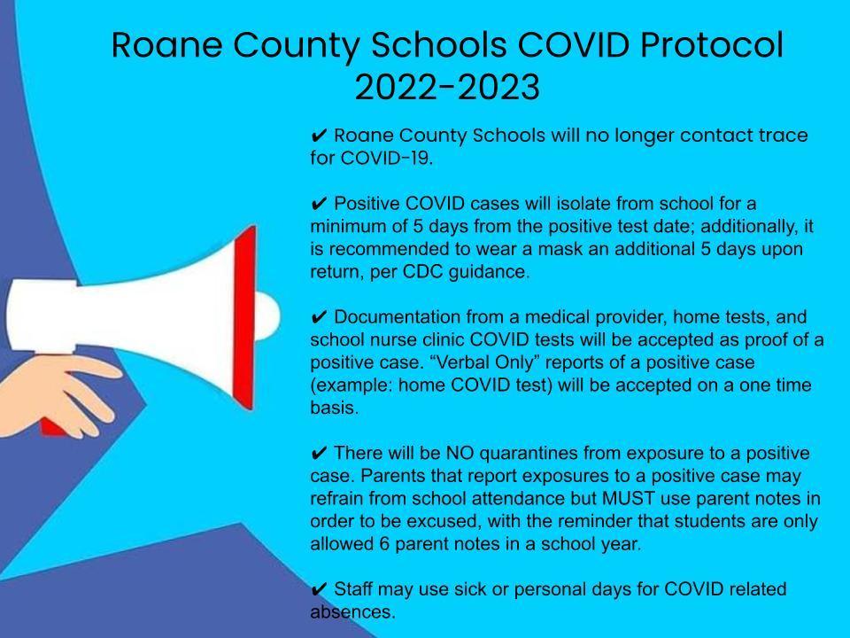 ​An Update from Coordinated School Health:  Our goal for the upcoming year is to address COVID issues as they arrive. Currently, we are not receiving COVID guidance from the State Department of Health for the K-12 setting. Therefore, we will start this school year in a regular manner. We are following CDC recommendation for positive cases and continue to encourage mask wearing, social distancing as best as possible, hand sanitizing, and maintain student cluster seating charts in order to limit the spread of any virus.  ✔ Roane County Schools will no longer contact trace for COVID-19.  ✔ Positive COVID cases will isolate from school for a minimum of 5 days from the positive test date; additionally, it is recommended to wear a mask an additional 5 days upon return, per CDC guidance.  ✔ Documentation from a medical provider, home tests, and school nurse clinic COVID tests will be accepted as proof of a positive case. “Verbal Only” reports of a positive case (example: home COVID test) will be accepted on a one time basis.  ✔ There will be NO quarantines from exposure to a positive case. Parents that report exposures to a positive case may refrain from school attendance but MUST use parent notes in order to be excused, with the reminder that students are only allowed 6 parent notes in a school year.  ✔ Staff may use sick or personal days for COVID related absences.