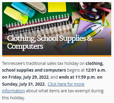Tennessee's traditional sales tax holiday on clothing, school supplies and computers begins at 12:01 a.m. on Friday, July 29, 2022, and ends at 11:59 p.m. on Sunday, July 31, 2022.  Click here for more information about what items are tax-exempt during this holiday. 