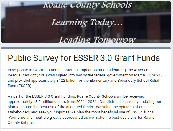 In response to COVID-19 and its potential impact on student learning, the American Rescue Plan Act (ARP) was signed into law by the federal government on March 11, 2021, and provided approximately $122 billion for the Elementary and Secondary School Relief Fund (ESSER).  As part of the ESSER 3.0 Grant Funding, Roane County Schools will be receiving approximately 13.2 million dollars from 2021 - 2024.  Our district is currently updating our plan to ensure the best use of the allocated funds.  We value the opinions of our stakeholders and seek your input as we plan the most beneficial use of ESSER  funds.  Your time and input are greatly appreciated as we make the best decisions for Roane County Schools.